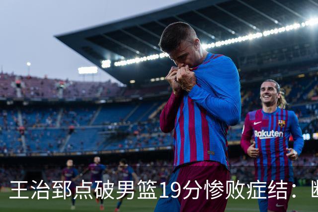 王治郅点破男篮19分惨败症结：断电不在手感，在抗压与对抗